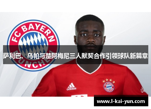 萨利巴、乌帕与楚阿梅尼三人默契合作引领球队新篇章 萨利巴、乌帕与楚阿梅尼三人默契合作引领球队新篇章