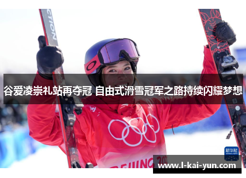 谷爱凌崇礼站再夺冠 自由式滑雪冠军之路持续闪耀梦想