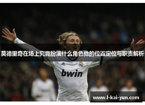 莫德里奇在场上究竟扮演什么角色他的位置定位与职责解析
