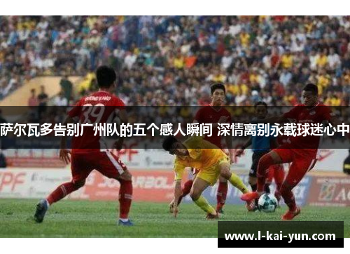 萨尔瓦多告别广州队的五个感人瞬间 深情离别永载球迷心中